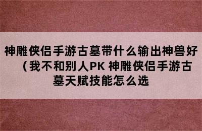 神雕侠侣手游古墓带什么输出神兽好（我不和别人PK 神雕侠侣手游古墓天赋技能怎么选